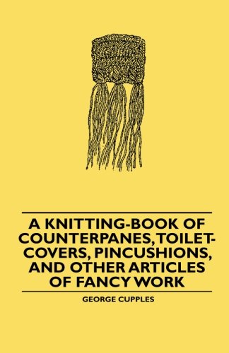 A Knitting-Book of Counterpanes, Toilet-Covers, Pincushions, and Other Articles of Fancy Work, by Mrs. George Cupples A Knitting-Book of Counterpanes, Toilet-Covers, Pincushions, and Other Articles of Fancy Work, by Mrs. George Cupples