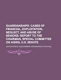 Guardianships: cases of financial, exploitation, neglect, and abuse of seniors: report to the Chairman, Special Committee on Aging, U.S. Senate