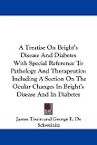A Treatise On Brights Disease And Diabetes With Special Reference To Pathology And Therapeutics: Including A Section On The Ocular Changes In Brights Disease And In Diabetes