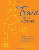 Train Like a Mother: How to Get Across Any Finish Line - and Not Lose Your Family, Job, or Sanity