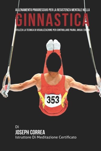 Allenamento progressivo per la Resistenza Mentale nella Ginnastica: Utilizza la Tecnica di Visualizzazione per controllare Paura, Ansia e Dubbi (Italian Edition)