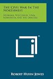 The Civil War In The Northwest: Nebraska, Wisconsin, Iowa, Minnesota, And The Dakotas