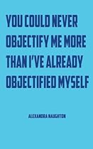 You Could Never Objectify Me More Than I've Already Objectified Myself You Could Never Objectify Me More Than I've Already Objectified Myself