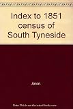 Index to 1851 census of South Tyneside. Vol.1, South Shields, Boldon, Westoe, Cleadon, West Boldon, St Hilda, Harton, East Boldon, Union workhouse, Harton Colliery, Whitburn, East Jarrow (part), West 