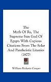 The Myth of Ra, the Supreme Sun God of Egypt: With Copious Citations from the Solar and Pantheistic Litanies (1877)