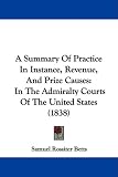 A Summary Of Practice In Instance, Revenue, And Prize Causes: In The Admiralty Courts Of The United States (1838)