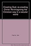 Creating God, re-creating Christ : re-imagining the Christian way in a secular world