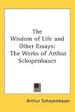 The Wisdom of Life and Other Essays: The Works of Arthur Schopenhauer