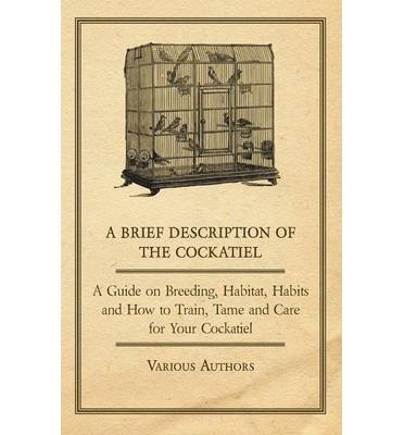 [ A Brief Description of the Cockatiel - A Guide on Breeding, Habitat, Habits and How to Train, Tame and Care for Your Cockatiel BY Various ( Author ) ] { Paperback } 2011