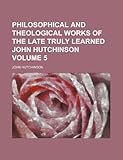 Philosophical and Theological Works of the Late Truly Learned John Hutchinson Volume 5