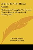 A Book for the Home Circle: Or Familiar Thoughts on Various Topics, Literary, Moral and Social