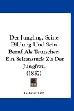 Der Jungling, Seine Bildung Und Sein Beruf ALS Teutscher: Ein Seitenstuck Zu Der Jungfrau (1837)