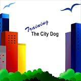 Training The City Dog: Tips For High-Rise Housebreaking, Banishing Barking, Critical Commands, Proper Petiquette, And Uniquely Urban Situations, Vol. 1 (Volume 1)