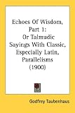 Echoes Of Wisdom, Part 1: Or Talmudic Sayings With Classic, Especially Latin, Parallelisms (1900) by Kessinger Publishing, LLC