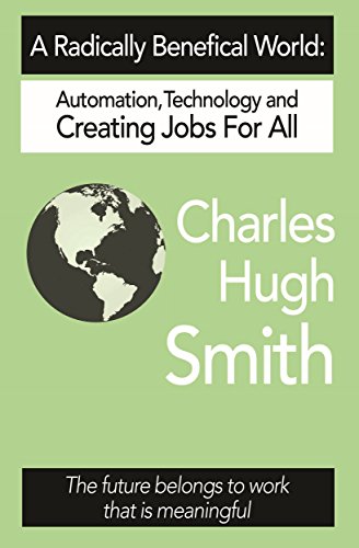 A Radically Beneficial World: Automation, Technology and Creating Jobs for All: The Future Belongs to Work That Is Meaningful, by Charles Hugh Smith A Radically Beneficial World: Automation, Technology and Creating Jobs for All: The Future Belongs to Work That Is Meaningful, by Charles Hugh Smith