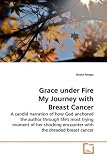 Grace under Fire My Journey with Breast Cancer: A candid narration of how God anchored the author through life's most trying moment of her shocking encounter with the dreaded  breast cancer