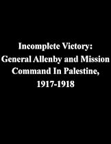 Incomplete Victory: General Allenby and Mission Command In Palestine, 1917-1918 Incomplete Victory: General Allenby and Mission Command In Palestine, 1917-1918