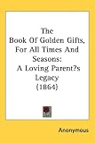The Book Of Golden Gifts, For All Times And Seasons: A Loving Parents Legacy (1864)