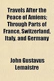 Travels After the Peace of Amiens; Through Parts of France, Switzerland, Italy, and Germany
