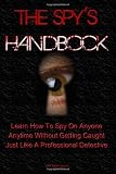 The Spy's Handbook: Learn How To Spy On Anyone At Anytime Without Getting Caught By Using Spy Gadgets And Other Spy Equipment Just Like A Professional Detective