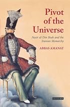 The Pivot of the Universe: Nasir Al-Din Shah and the Iranian Monarchy: Nasir Al-Din Shah and the Iranian Monarchy, 1831-1896