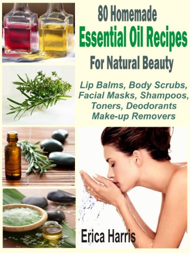 80 Homemade Essential Oil Recipes For Natural Beauty: Lip Balms, Body Scrubs, Facial Masks, Shampoos, Toners, Deodorants And Make-up Removers