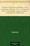 The Book of Anecdotes and Budget of Fun; containing a collection of over one thousand of the mostlaugh able sayings and jokes of celebrated wits andhumorists.
