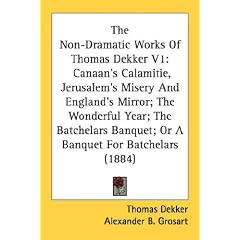 The Non-Dramatic Works Of Thomas Dekker V1: Canaan's Calamitie, Jerusalem's Misery And England's Mirror; The Wonderful Year; The Batchelars Banquet; Or A Banquet For Batchelars (1884)