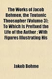 Cover of The Works of Jacob Behmen, the Teutonic Theosopher; To Which Is Prefixed the Life of the Author; With Figures Illustrating His by Jakob Bhme 1152491164