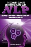 The Complete Guide to Understanding and Using NLP: Neuro-linguistic Programming Explained Simply (Back-To-Basics)