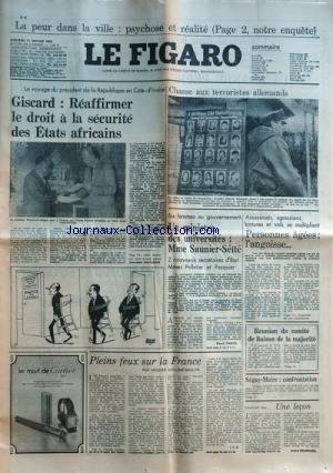 FIGARO (LE) du 11/01/1978 - LA PEUR DANS LA VILLE, PSYHOSE ET REALITE GISCARD, REAFFIRMER LE DROIT A LA SECURITE DES ETATS AFRICAINS PAR KALFLECHE PLEINS FEUX SUR LA FRANCE PAR GUILLEME-BRULON SEGUY ET MAIRE, CONFRONTATION UNE LECON PAR FROSSARD ASSASSINATS , AGRESSIONS , TORTURES ET VOLS SE MULTIPLIEN - PERSONNES AGEES, L'ANGOISSE 6 FEMMES AU GOUVERNEMENT - UN MINISTRE DES UNIVERSITES , MME SAUNIER-SEITE - 2 SECRETAIRES D'ETAT MMES PELLETIER ET PASQUIER CHASSE AUX TERRORISTES ALLEMANDS francais FIGARO (LE) du 11/01/1978 - LA PEUR DANS LA VILLE, PSYHOSE ET REALITE GISCARD, REAFFIRMER LE DROIT A LA SECURITE DES ETATS AFRICAINS PAR KALFLECHE PLEINS FEUX SUR LA FRANCE PAR GUILLEME-BRULON SEGUY ET MAIRE, CONFRONTATION UNE LECON PAR FROSSARD ASSASSINATS , AGRESSIONS , TORTURES ET VOLS SE MULTIPLIEN - PERSONNES AGEES, L'ANGOISSE 6 FEMMES AU GOUVERNEMENT - UN MINISTRE DES UNIVERSITES , MME SAUNIER-SEITE - 2 SECRETAIRES D'ETAT MMES PELLETIER ET PASQUIER CHASSE AUX TERRORISTES ALLEMANDS francais