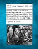 Reed's rules: a manual of general parliamentary law with notes of changes made by the House of Representatives, and suggestions for special rules.