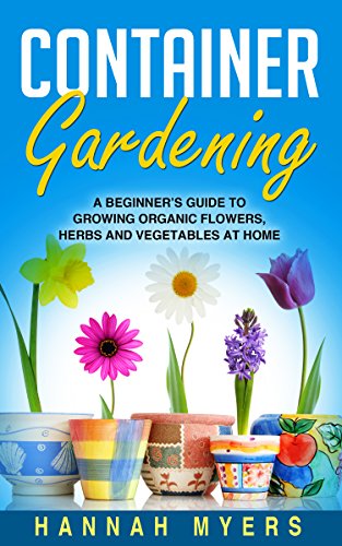 Container Gardening: A Beginner's Guide To Growing Organic Flowers, Herbs and Vegetables At Home - Includes 37 Essential Designs, Tips, And Ideas For Container Gardening Success