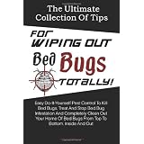 The Ultimate Collection Of Tips For Wiping Out Bed Bugs Totally!: Easy Do-It-Yourself Pest Control To Kill Bed Bugs, Treat And Stop Bed Bug Infestation ... Bed Bugs From Top To Bottom, Inside And Out