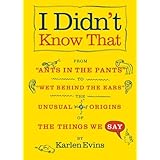 I Didn't Know That: From 'Ants in the Pants' to 'Wet Behind the Ears'--the Unusual Origins of the Things We Say