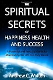 The Spiritual Secrets of Happiness Health and Success: A Powerful and Practical Guide for Manifesting the Life You Truly Desire
