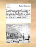 An address to the people of England: shewing the unworthiness of their behaviour to King George; the folly of the pretended reasons for the present ... we are all under for our own sakes