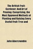 The British Fruit-Gardener; And Art of Pruning: Comprising, the Most Approved Methods of Planting and Raising Every Useful Fruit-Tree and
