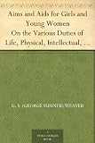 Aims and Aids for Girls and Young Women On the Various Duties of Life, Physical, Intellectual, And Moral Development; Self-Culture, Improvement, Dress, ... Men, Marriage, Womanhood And Happiness.