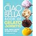 The Ciao Bella Book of Gelato and Sorbetto: Bold, Fresh Flavors to Make at Home
