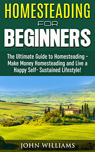 Homesteading for Beginners: The Ultimate Guide to Homesteading – Make Money Homesteading and Live a Happy Self-Sustained Lifestyle! (Homesteading Guide, Homesteading Tips)