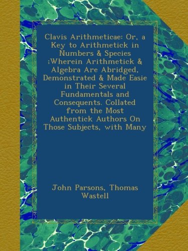 clavis arithmeticae or a key to arithmetick in numbers  species wherein arithmetick  algebra are abridged