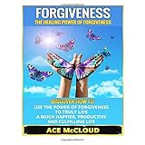 forgiveness the healing power of forgiveness discover how to use the power of forgiveness to truly live a much