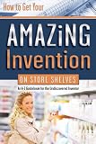 How to Get Your Amazing Invention on Store Shelves: An A-z Guidebook for the Undiscovered Inventor