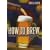 How to Brew: Everything You Need to Know to Brew Beer Right the First Time: Everything You Need to Know to Brew Beer Right for the First Time