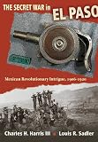 The Secret War in El Paso: Mexican Revolutionary Intrigue, 1906-1920