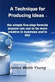 A Technique for Producing Ideas -: the simple five-step formula anyone can use to be more creative in business and in life!