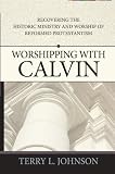 Worshipping with Calvin : recovering the historic ministry and worship of reformed Protestantism