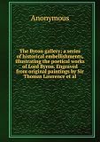 The Byron gallery; a series of historical embellishments, illustrating the poetical works of Lord Byron. Engraved from original paintings by Sir Thomas Lawrence et al.