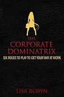 The Corporate Dominatrix: Six Roles to Play to Get Your Way at Work
